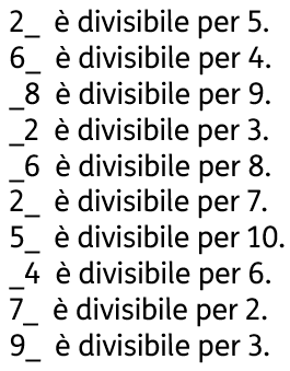 [2_  è divisibile per 5. 6_  è divisibile per 4. _8  è divisibile per 9. _2  è divisibile per 3. _6  è divisibile per 8. 2_  è divisibile per 7. 5_  è divisibile per 10. _4  è divisibile per 6. 7_  è divisibile per 2. 9_  è divisibile per 3.]